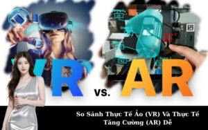 So Sánh Thực Tế Ảo (VR) Và Thực Tế Tăng Cường (AR) Dễ